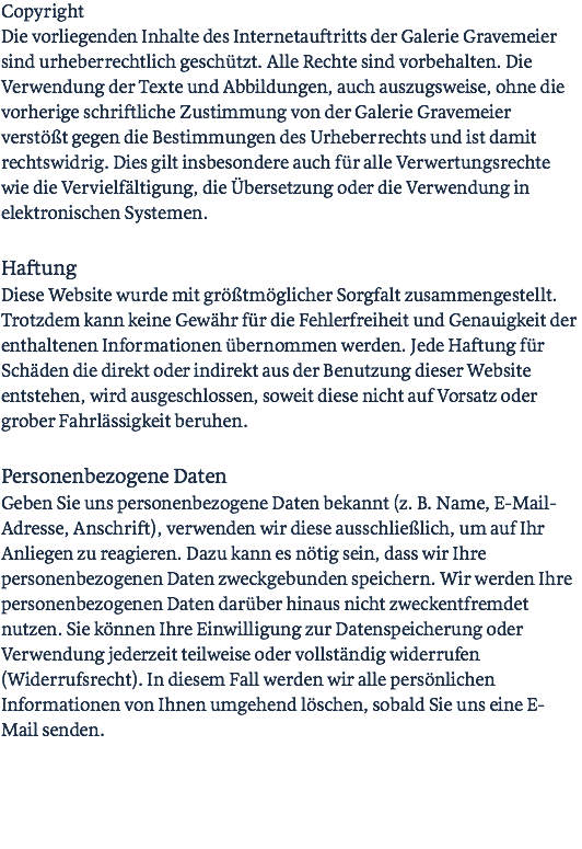 Copyright Die vorliegenden Inhalte des Internetauftritts der Galerie Gravemeier sind urheberrechtlich geschützt. Alle Rechte sind vorbehalten. Die Verwendung der Texte und Abbildungen, auch auszugsweise, ohne die vorherige schriftliche Zustimmung von der Galerie Gravemeier verstößt gegen die Bestimmungen des Urheberrechts und ist damit rechtswidrig. Dies gilt insbesondere auch für alle Verwertungsrechte wie die Vervielfältigung, die Übersetzung oder die Verwendung in elektronischen Systemen. Haftung Diese Website wurde mit größtmöglicher Sorgfalt zusammengestellt. Trotzdem kann keine Gewähr für die Fehlerfreiheit und Genauigkeit der enthaltenen Informationen übernommen werden. Jede Haftung für Schäden die direkt oder indirekt aus der Benutzung dieser Website entstehen, wird ausgeschlossen, soweit diese nicht auf Vorsatz oder grober Fahrlässigkeit beruhen. Personenbezogene Daten Geben Sie uns personenbezogene Daten bekannt (z. B. Name, E-Mail-Adresse, Anschrift), verwenden wir diese ausschließlich, um auf Ihr Anliegen zu reagieren. Dazu kann es nötig sein, dass wir Ihre personenbezogenen Daten zweckgebunden speichern. Wir werden Ihre personenbezogenen Daten darüber hinaus nicht zweckentfremdet nutzen. Sie können Ihre Einwilligung zur Datenspeicherung oder Verwendung jederzeit teilweise oder vollständig widerrufen (Widerrufsrecht). In diesem Fall werden wir alle persönlichen Informationen von Ihnen umgehend löschen, sobald Sie uns eine E-Mail senden. 