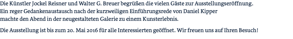 Die Künstler Jockel Reisner und Walter G. Breuer begrüßen die vielen Gäste zur Ausstellungseröffnung. Ein reger Gedankenaustausch nach der kurzweiligen Einführungsrede von Daniel Kipper machte den Abend in der neugestalteten Galerie zu einem Kunsterlebnis. Die Ausstellung ist bis zum 20. Mai 2016 für alle Interessierten geöffnet. Wir freuen uns auf Ihren Besuch! 