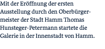 Mit der Eröffnung der ersten Ausstellung durch den Oberbürger-meister der Stadt Hamm Thomas Hunsteger-Petermann startete die Galerie in der Innenstadt von Hamm. 