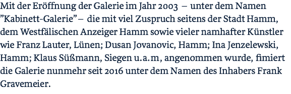 Mit der Eröffnung der Galerie im Jahr 2003 – unter dem Namen ”Kabinett-Galerie” – die mit viel Zuspruch seitens der Stadt Hamm, dem Westfälischen Anzeiger Hamm sowie vieler namhafter Künstler wie Franz Lauter, Lünen; Dusan Jovanovic, Hamm; Ina Jenzelewski, Hamm; Klaus Süßmann, Siegen u.a.m, angenommen wurde, fimiert die Galerie nunmehr seit 2016 unter dem Namen des Inhabers Frank Gravemeier.