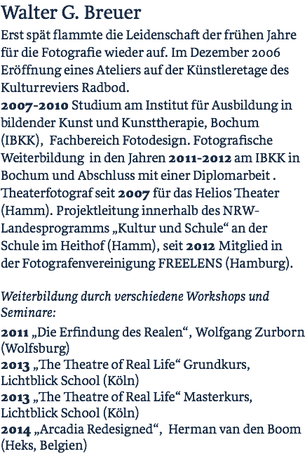 Walter G. Breuer Erst spät flammte die Leidenschaft der frühen Jahre  für die Fotografie wieder auf. Im Dezember 2006 Eröffnung eines Ateliers auf der Künstleretage des Kulturreviers Radbod.  2007-2010 Studium am Institut für Ausbildung in bildender Kunst und Kunsttherapie, Bochum (IBKK), Fachbereich Fotodesign. Fotografische Weiterbildung in den Jahren 2011-2012 am IBKK in Bochum und Abschluss mit einer Diplomarbeit . Theaterfotograf seit 2007 für das Helios Theater (Hamm). Projektleitung innerhalb des NRW-Landesprogramms „Kultur und Schule“ an der Schule im Heithof (Hamm), seit 2012 Mitglied in der Fotografenvereinigung FREELENS (Hamburg).  Weiterbildung durch verschiedene Workshops und Seminare: 2011 „Die Erfindung des Realen“, Wolfgang Zurborn (Wolfsburg) 2013 „The Theatre of Real Life“ Grundkurs, Lichtblick School (Köln) 2013 „The Theatre of Real Life“ Masterkurs, Lichtblick School (Köln) 2014 „Arcadia Redesigned“, Herman van den Boom (Heks, Belgien)